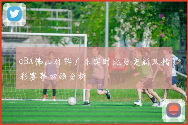 cBA佛山对阵广东实时比分更新及精彩赛事回顾分析