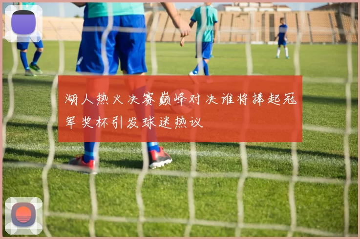 湖人热火决赛巅峰对决谁将捧起冠军奖杯引发球迷热议