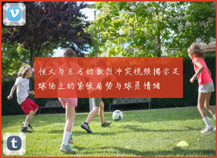 恒大与东方的激烈冲突视频揭示足球场上的紧张局势与球员情绪