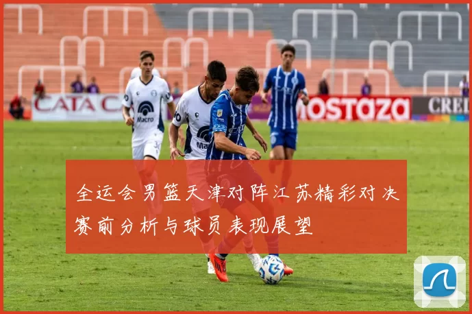 全运会男篮天津对阵江苏精彩对决赛前分析与球员表现展望