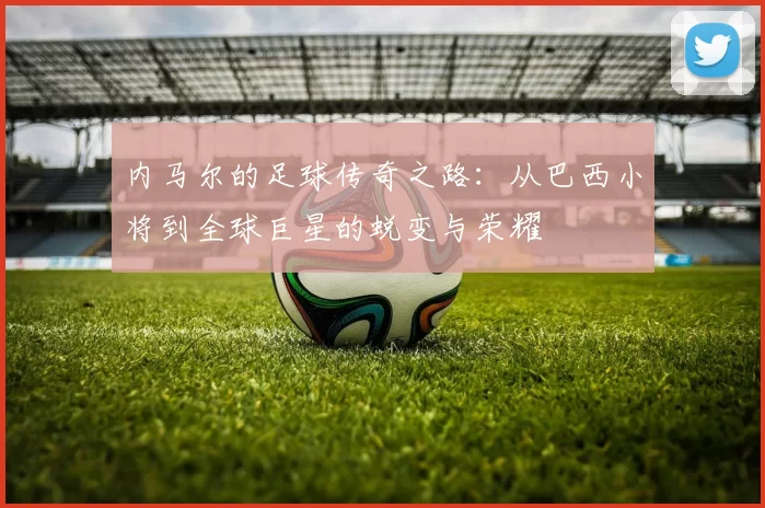 内马尔的足球传奇之路：从巴西小将到全球巨星的蜕变与荣耀