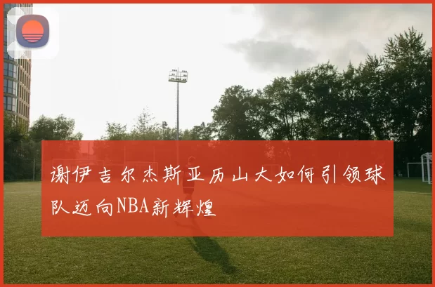 谢伊吉尔杰斯亚历山大如何引领球队迈向NBA新辉煌