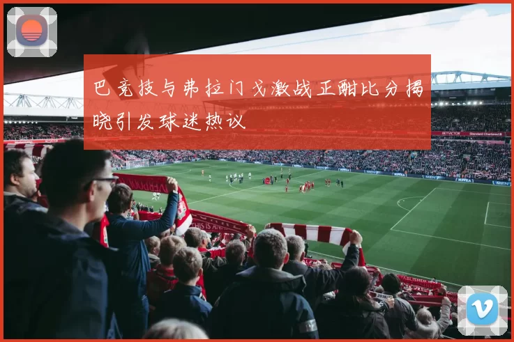 巴竞技与弗拉门戈激战正酣比分揭晓引发球迷热议