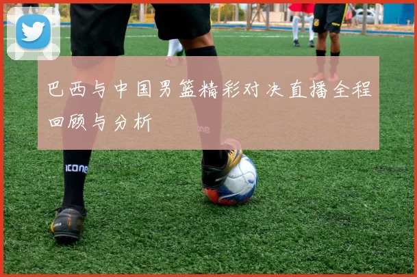 巴西与中国男篮精彩对决直播全程回顾与分析