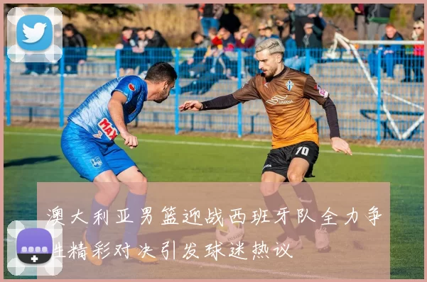 澳大利亚男篮迎战西班牙队全力争胜精彩对决引发球迷热议