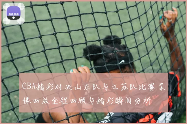 CBA精彩对决山东队与江苏队比赛录像回放全程回顾与精彩瞬间分析