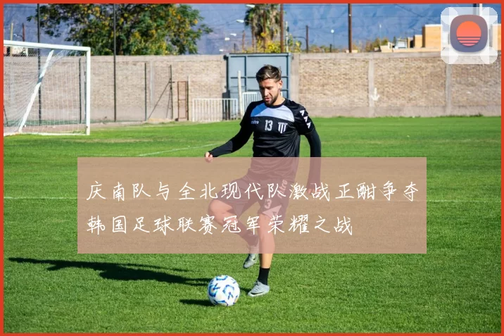 庆南队与全北现代队激战正酣争夺韩国足球联赛冠军荣耀之战