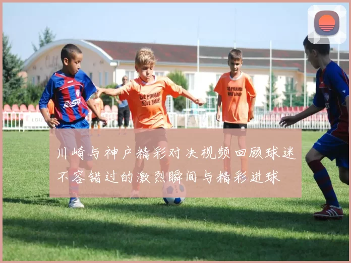 川崎与神户精彩对决视频回顾球迷不容错过的激烈瞬间与精彩进球